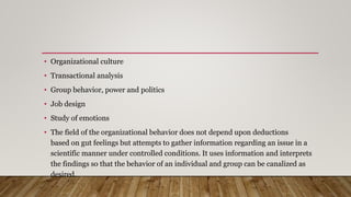 • Organizational culture
• Transactional analysis
• Group behavior, power and politics
• Job design
• Study of emotions
• The field of the organizational behavior does not depend upon deductions
based on gut feelings but attempts to gather information regarding an issue in a
scientific manner under controlled conditions. It uses information and interprets
the findings so that the behavior of an individual and group can be canalized as
desired.
 