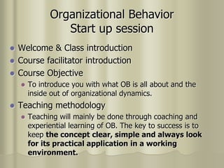 Organizational Behavior
Start up session
 Welcome & Class introduction
 Course facilitator introduction
 Course Objective
 To introduce you with what OB is all about and the
inside out of organizational dynamics.
 Teaching methodology
 Teaching will mainly be done through coaching and
experiential learning of OB. The key to success is to
keep the concept clear, simple and always look
for its practical application in a working
environment.
 