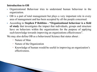 Introduction to OB
 Organizational Behaviour tries to understand human behaviour in the
organization.
 OB is a part of total management but plays a very important role in every
area of management and has been accepted by all the people concerned.
 According to Stephen P Robbins - “Organizational behaviour is a field
of study that investigates the impact that individuals, groups and structure
have on behaviors within the organizations for the purpose of applying
such knowledge towards improving an organizations effectiveness”.
We may also define OB as a behavioural Science that states about :
 Nature of Man
 Nature of the Organization
 Knowledge of human would be useful in improving an organization’s
effectiveness.
 