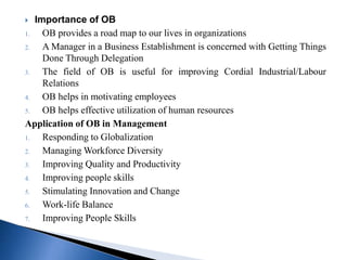  Importance of OB
1. OB provides a road map to our lives in organizations
2. A Manager in a Business Establishment is concerned with Getting Things
Done Through Delegation
3. The field of OB is useful for improving Cordial Industrial/Labour
Relations
4. OB helps in motivating employees
5. OB helps effective utilization of human resources
Application of OB in Management
1. Responding to Globalization
2. Managing Workforce Diversity
3. Improving Quality and Productivity
4. Improving people skills
5. Stimulating Innovation and Change
6. Work-life Balance
7. Improving People Skills
 