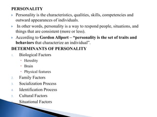 PERSONALITY
 Personality is the characteristics, qualities, skills, competencies and
outward appearances of individuals.
 In other words, personality is a way to respond people, situations, and
things that are consistent (more or less).
 According to Gordon Allport – “personality is the set of traits and
behaviors that characterize an individual”.
DETERMINANTS OF PERSONALITY
1. Biological Factors
 Heredity
 Brain
 Physical features
2. Family Factors
3. Socialization Process
4. Identification Process
5. Cultural Factors
6. Situational Factors
 