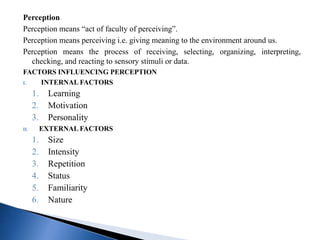 Perception
Perception means “act of faculty of perceiving”.
Perception means perceiving i.e. giving meaning to the environment around us.
Perception means the process of receiving, selecting, organizing, interpreting,
checking, and reacting to sensory stimuli or data.
FACTORS INFLUENCING PERCEPTION
I. INTERNAL FACTORS
1. Learning
2. Motivation
3. Personality
II. EXTERNAL FACTORS
1. Size
2. Intensity
3. Repetition
4. Status
5. Familiarity
6. Nature
 