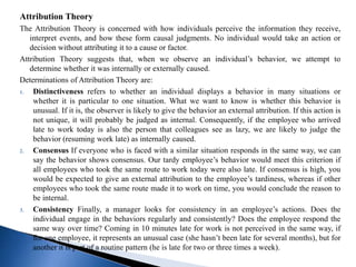 Attribution Theory
The Attribution Theory is concerned with how individuals perceive the information they receive,
interpret events, and how these form causal judgments. No individual would take an action or
decision without attributing it to a cause or factor.
Attribution Theory suggests that, when we observe an individual’s behavior, we attempt to
determine whether it was internally or externally caused.
Determinations of Attribution Theory are:
1. Distinctiveness refers to whether an individual displays a behavior in many situations or
whether it is particular to one situation. What we want to know is whether this behavior is
unusual. If it is, the observer is likely to give the behavior an external attribution. If this action is
not unique, it will probably be judged as internal. Consequently, if the employee who arrived
late to work today is also the person that colleagues see as lazy, we are likely to judge the
behavior (resuming work late) as internally caused.
2. Consensus If everyone who is faced with a similar situation responds in the same way, we can
say the behavior shows consensus. Our tardy employee’s behavior would meet this criterion if
all employees who took the same route to work today were also late. If consensus is high, you
would be expected to give an external attribution to the employee’s tardiness, whereas if other
employees who took the same route made it to work on time, you would conclude the reason to
be internal.
3. Consistency Finally, a manager looks for consistency in an employee’s actions. Does the
individual engage in the behaviors regularly and consistently? Does the employee respond the
same way over time? Coming in 10 minutes late for work is not perceived in the same way, if
for one employee, it represents an unusual case (she hasn’t been late for several months), but for
another it is part of a routine pattern (he is late for two or three times a week).
 
