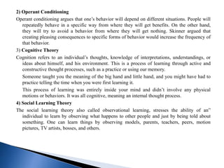 2) Operant Conditioning
Operant conditioning argues that one’s behavior will depend on different situations. People will
repeatedly behave in a specific way from where they will get benefits. On the other hand,
they will try to avoid a behavior from where they will get nothing. Skinner argued that
creating pleasing consequences to specific forms of behavior would increase the frequency of
that behavior.
3) Cognitive Theory
Cognition refers to an individual’s thoughts, knowledge of interpretations, understandings, or
ideas about himself, and his environment. This is a process of learning through active and
constructive thought processes, such as a practice or using our memory.
Someone taught you the meaning of the big hand and little hand, and you might have had to
practice telling the time when you were first learning it.
This process of learning was entirely inside your mind and didn’t involve any physical
motions or behaviors. It was all cognitive, meaning an internal thought process.
4) Social Learning Theory
The social learning theory also called observational learning, stresses the ability of an”
individual to learn by observing what happens to other people and just by being told about
something. One can learn things by observing models, parents, teachers, peers, motion
pictures, TV artists, bosses, and others.
 