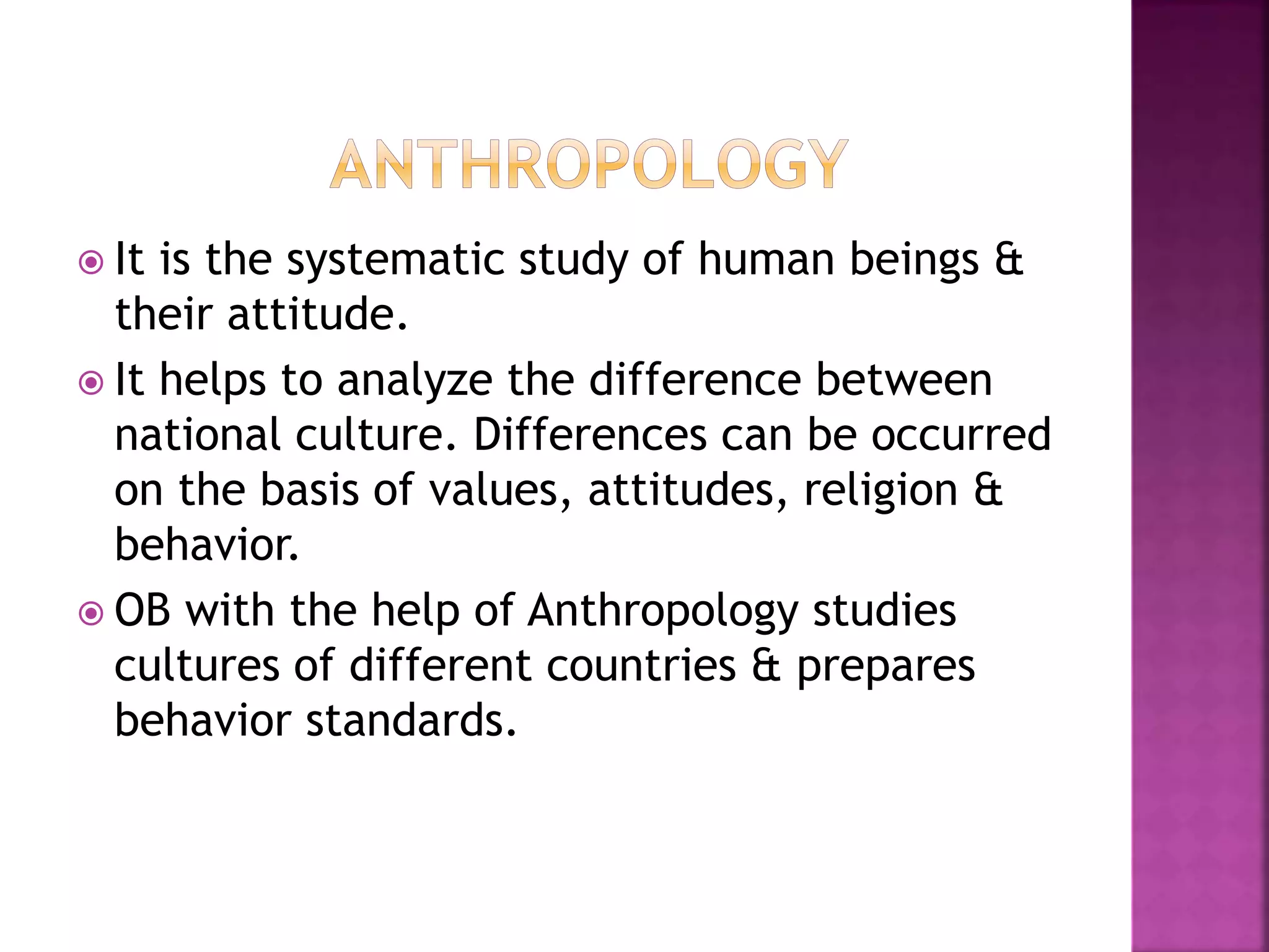  It is the systematic study of human beings &
their attitude.
 It helps to analyze the difference between
national culture. Differences can be occurred
on the basis of values, attitudes, religion &
behavior.
 OB with the help of Anthropology studies
cultures of different countries & prepares
behavior standards.
 
