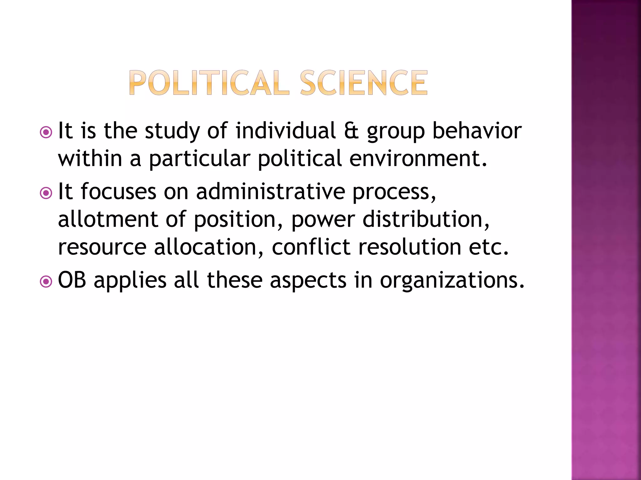  It is the study of individual & group behavior
within a particular political environment.
 It focuses on administrative process,
allotment of position, power distribution,
resource allocation, conflict resolution etc.
 OB applies all these aspects in organizations.
 