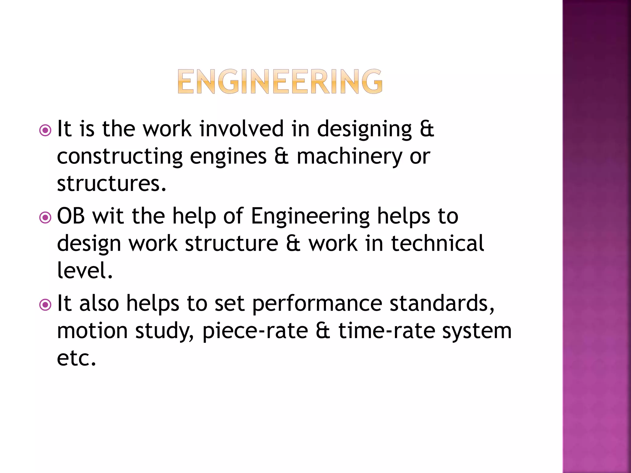  It is the work involved in designing &
constructing engines & machinery or
structures.
 OB wit the help of Engineering helps to
design work structure & work in technical
level.
 It also helps to set performance standards,
motion study, piece-rate & time-rate system
etc.
 