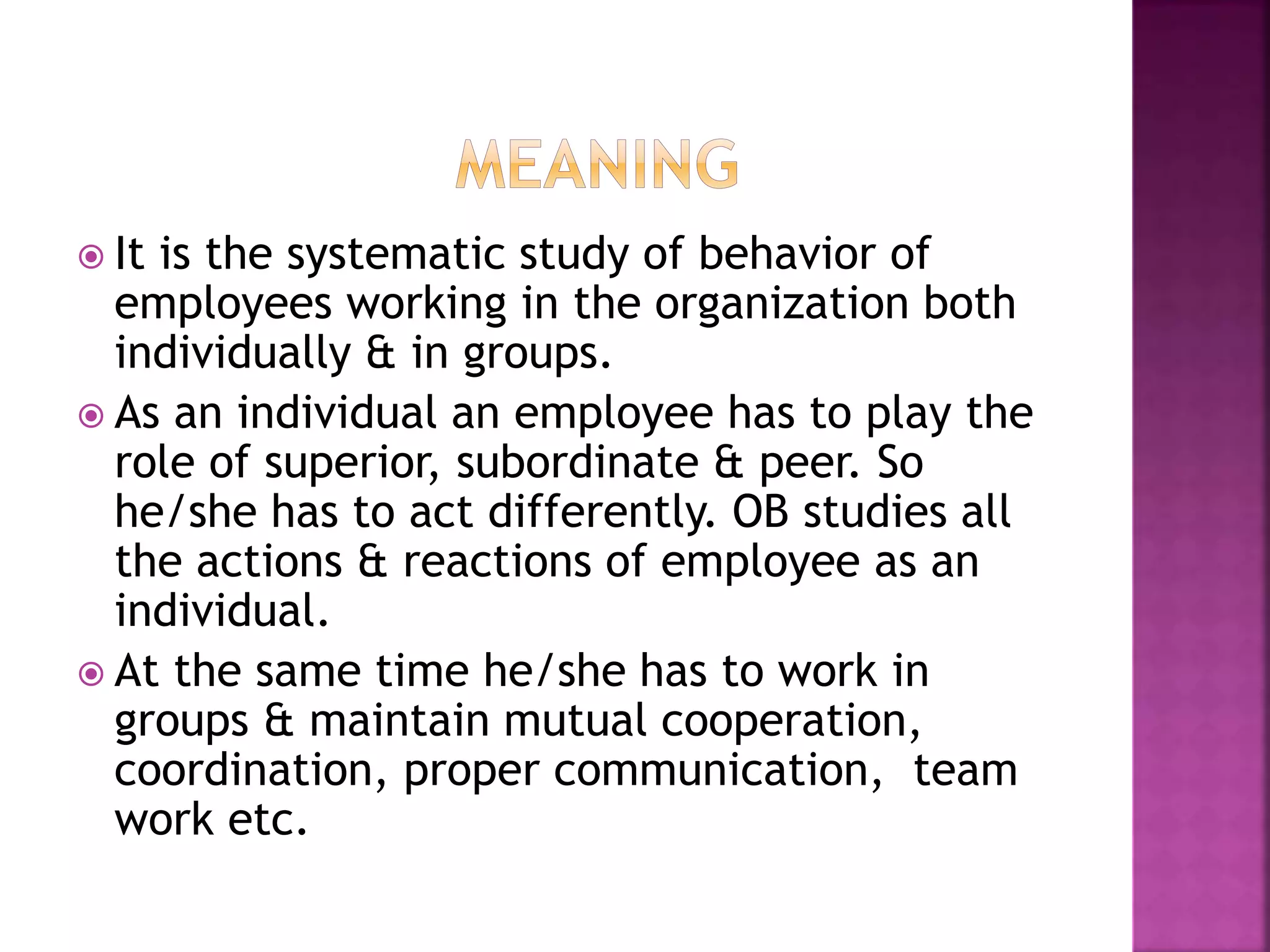  It is the systematic study of behavior of
employees working in the organization both
individually & in groups.
 As an individual an employee has to play the
role of superior, subordinate & peer. So
he/she has to act differently. OB studies all
the actions & reactions of employee as an
individual.
 At the same time he/she has to work in
groups & maintain mutual cooperation,
coordination, proper communication, team
work etc.
 