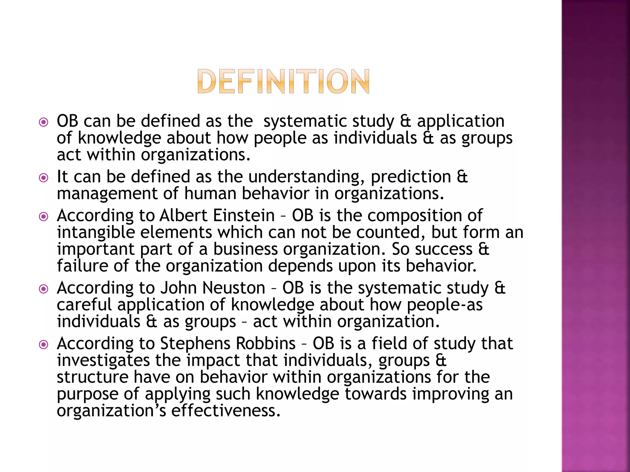  OB can be defined as the systematic study & application
of knowledge about how people as individuals & as groups
act within organizations.
 It can be defined as the understanding, prediction &
management of human behavior in organizations.
 According to Albert Einstein – OB is the composition of
intangible elements which can not be counted, but form an
important part of a business organization. So success &
failure of the organization depends upon its behavior.
 According to John Neuston – OB is the systematic study &
careful application of knowledge about how people-as
individuals & as groups – act within organization.
 According to Stephens Robbins – OB is a field of study that
investigates the impact that individuals, groups &
structure have on behavior within organizations for the
purpose of applying such knowledge towards improving an
organization’s effectiveness.
 