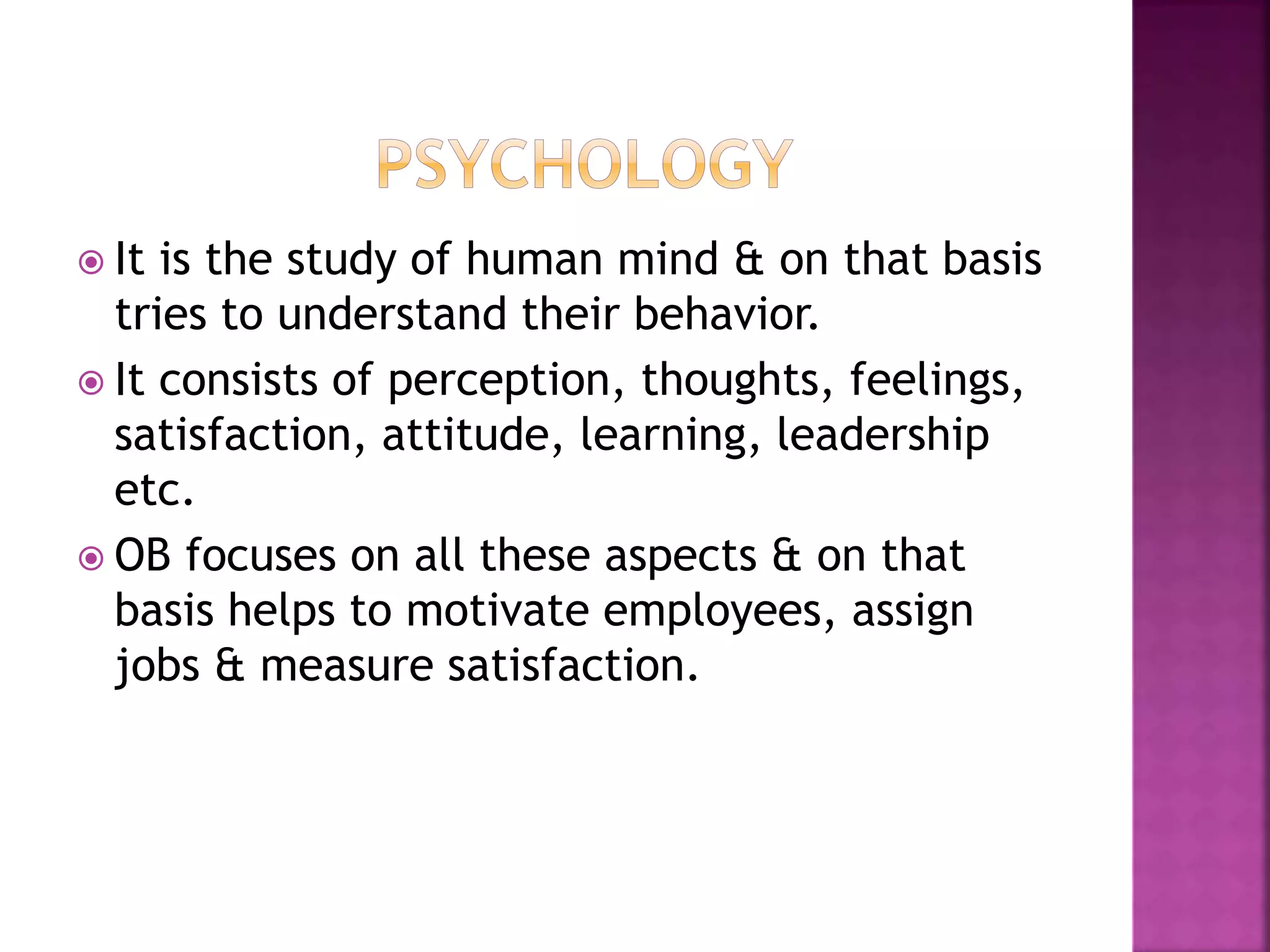  It is the study of human mind & on that basis
tries to understand their behavior.
 It consists of perception, thoughts, feelings,
satisfaction, attitude, learning, leadership
etc.
 OB focuses on all these aspects & on that
basis helps to motivate employees, assign
jobs & measure satisfaction.
 