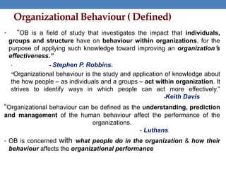 Organizational Behaviour ( Defined)
• “OB is a field of study that investigates the impact that individuals,
groups and structure have on behaviour within organizations, for the
purpose of applying such knowledge toward improving an organization’s
effectiveness.”
• - Stephen P. Robbins.
“Organizational behaviour is the study and application of knowledge about
the how people – as individuals and a groups – act within organization. It
strives to identify ways in which people can act more effectively.”
-Keith Davis
“Organizational behaviour can be defined as the understanding, prediction
and management of the human behaviour affect the performance of the
organizations.
- Luthans
• OB is concerned with what people do in the organization & how their
behaviour affects the organizational performance
 
