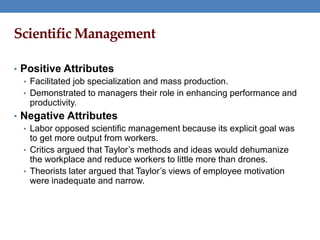 Scientific Management
• Positive Attributes
• Facilitated job specialization and mass production.
• Demonstrated to managers their role in enhancing performance and
productivity.
• Negative Attributes
• Labor opposed scientific management because its explicit goal was
to get more output from workers.
• Critics argued that Taylor’s methods and ideas would dehumanize
the workplace and reduce workers to little more than drones.
• Theorists later argued that Taylor’s views of employee motivation
were inadequate and narrow.
 