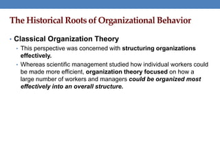 The Historical Roots of Organizational Behavior
• Classical Organization Theory
• This perspective was concerned with structuring organizations
effectively.
• Whereas scientific management studied how individual workers could
be made more efficient, organization theory focused on how a
large number of workers and managers could be organized most
effectively into an overall structure.
 