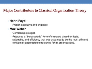 Major Contributors to Classical Organization Theory
• Henri Fayol
• French executive and engineer.
• Max Weber
• German Sociologist.
• Proposed a “bureaucratic” form of structure based on logic,
rationality, and efficiency that was assumed to be the most efficient
(universal) approach to structuring for all organizations.
 