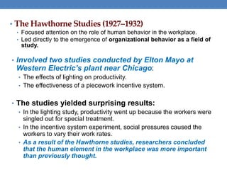 • The Hawthorne Studies (1927–1932)
• Focused attention on the role of human behavior in the workplace.
• Led directly to the emergence of organizational behavior as a field of
study.
• Involved two studies conducted by Elton Mayo at
Western Electric’s plant near Chicago:
• The effects of lighting on productivity.
• The effectiveness of a piecework incentive system.
• The studies yielded surprising results:
• In the lighting study, productivity went up because the workers were
singled out for special treatment.
• In the incentive system experiment, social pressures caused the
workers to vary their work rates.
• As a result of the Hawthorne studies, researchers concluded
that the human element in the workplace was more important
than previously thought.
 