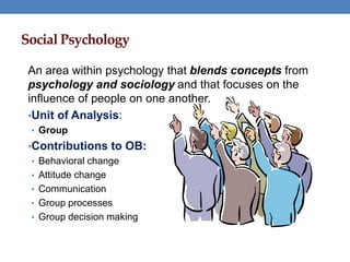 Social Psychology
An area within psychology that blends concepts from
psychology and sociology and that focuses on the
influence of people on one another.
•Unit of Analysis:
• Group
•Contributions to OB:
• Behavioral change
• Attitude change
• Communication
• Group processes
• Group decision making
 