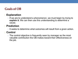 Goals of OB
Explanation
If we are to understand a phenomenon, we must begin by trying to
explain it. We can then use this understanding to determine a
cause.
Prediction
It seeks to determine what outcomes will result from a given action.
Control
The control objective is frequently seen by manager as the most
valuable contribution the OB makes toward their effectiveness on
the job.
 