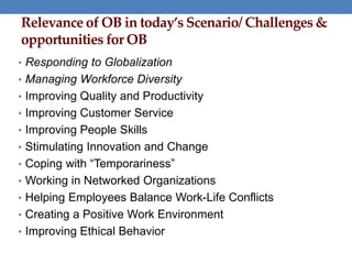 Relevance of OB in today’s Scenario/ Challenges &
opportunities for OB
• Responding to Globalization
• Managing Workforce Diversity
• Improving Quality and Productivity
• Improving Customer Service
• Improving People Skills
• Stimulating Innovation and Change
• Coping with “Temporariness”
• Working in Networked Organizations
• Helping Employees Balance Work-Life Conflicts
• Creating a Positive Work Environment
• Improving Ethical Behavior
 