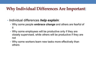 Why Individual Differences Are Important:
• Individual differences help explain:
• Why some people embrace change and others are fearful of
it
• Why some employees will be productive only if they are
closely supervised, while others will be productive if they are
not
• Why some workers learn new tasks more effectively than
others
 