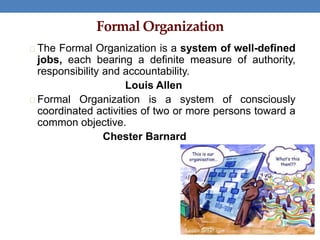 Formal Organization
The Formal Organization is a system of well-defined
jobs, each bearing a definite measure of authority,
responsibility and accountability.
Louis Allen
Formal Organization is a system of consciously
coordinated activities of two or more persons toward a
common objective.
Chester Barnard
 