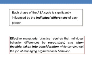 Each phase of the ASA cycle is significantly
influenced by the individual differences of each
person
Effective managerial practice requires that individual
behavior differences be recognized, and when
feasible, taken into consideration while carrying out
the job of managing organizational behavior.
 