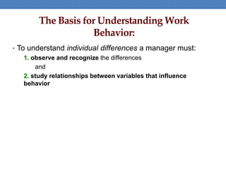 The Basis for Understanding Work
Behavior:
• To understand individual differences a manager must:
1. observe and recognize the differences
and
2. study relationships between variables that influence
behavior
 