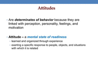 Attitudes
• Are determinates of behavior because they are
linked with perception, personality, feelings, and
motivation
• Attitude – a mental state of readiness
• learned and organized through experience
• exerting a specific response to people, objects, and situations
with which it is related
 