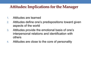 Attitudes: Implications for the Manager
1. Attitudes are learned
2. Attitudes define one’s predispositions toward given
aspects of the world
3. Attitudes provide the emotional basis of one’s
interpersonal relations and identification with
others
4. Attitudes are close to the core of personality
 