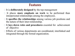 Features
It is deliberately designed by the top management
It places more emphasis on work to be performed than
interpersonal relationships among the employees.
It specifies the relationships among various job positions and
the nature of their inter-relationship.
It lays down rules and procedures essential for achievement
of objective
Efforts of various departments are coordinated, interlinked and
integrated through the formal organization.
 
