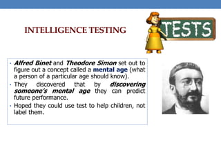 INTELLIGENCE TESTING
• Alfred Binet and Theodore Simon set out to
figure out a concept called a mental age (what
a person of a particular age should know).
• They discovered that by discovering
someone’s mental age they can predict
future performance.
• Hoped they could use test to help children, not
label them.
 