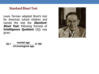 Stanford Binet Test
Lewis Terman adapted Binet’s test
for American school children and
named the test the Stanford-
Binet Test. following formula of
Intelligence Quotient (IQ) was
given.
 