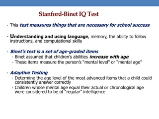 Stanford-Binet IQ Test
• This test measures things that are necessary for school success
• Understanding and using language, memory, the ability to follow
instructions, and computational skills
• Binet’s test is a set of age-graded items
• Binet assumed that children’s abilities increase with age
• These items measure the person’s “mental level” or “mental age”
• Adaptive Testing
• Determine the age level of the most advanced items that a child could
consistently answer correctly
• Children whose mental age equal their actual or chronological age
were considered to be of “regular” intelligence
 