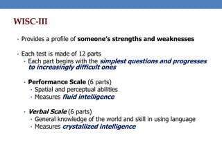 WISC-III
• Provides a profile of someone’s strengths and weaknesses
• Each test is made of 12 parts
• Each part begins with the simplest questions and progresses
to increasingly difficult ones
• Performance Scale (6 parts)
• Spatial and perceptual abilities
• Measures fluid intelligence
• Verbal Scale (6 parts)
• General knowledge of the world and skill in using language
• Measures crystallized intelligence
 
