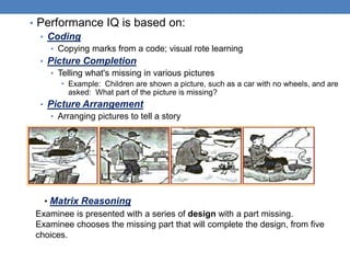 • Performance IQ is based on:
• Coding
• Copying marks from a code; visual rote learning
• Picture Completion
• Telling what's missing in various pictures
• Example: Children are shown a picture, such as a car with no wheels, and are
asked: What part of the picture is missing?
• Picture Arrangement
• Arranging pictures to tell a story
• Matrix Reasoning
Examinee is presented with a series of design with a part missing.
Examinee chooses the missing part that will complete the design, from five
choices.
 