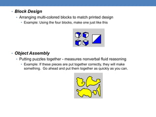 • Block Design
• Arranging multi-colored blocks to match printed design
• Example: Using the four blocks, make one just like this
• Object Assembly
• Putting puzzles together - measures nonverbal fluid reasoning
• Example: If these pieces are put together correctly, they will make
something. Go ahead and put them together as quickly as you can.
 