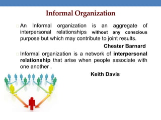 Informal Organization
An Informal organization is an aggregate of
interpersonal relationships without any conscious
purpose but which may contribute to joint results.
Chester Barnard
Informal organization is a network of interpersonal
relationship that arise when people associate with
one another .
Keith Davis
 