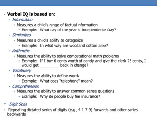 • Verbal IQ is based on:
• Information
• Measures a child's range of factual information
• Example: What day of the year is Independence Day?
• Similarities
• Measures a child's ability to categorize
• Example: In what way are wool and cotton alike?
• Arithmetic
• Measures the ability to solve computational math problems
• Example: If I buy 6 cents worth of candy and give the clerk 25 cents, I
would get _________ back in change?
• Vocabulary
• Measures the ability to define words
• Example: What does “telephone” mean?
• Comprehension
• Measures the ability to answer common sense questions
• Example: Why do people buy fire insurance?
• Digit Span
• Repeating dictated series of digits (e.g., 4 1 7 9) forwards and other series
backwards.
 