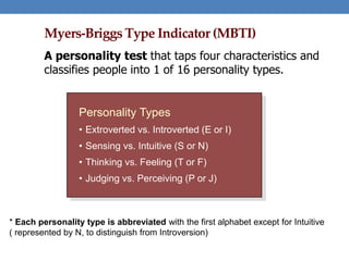 Personality Types
• Extroverted vs. Introverted (E or I)
• Sensing vs. Intuitive (S or N)
• Thinking vs. Feeling (T or F)
• Judging vs. Perceiving (P or J)
Myers-Briggs Type Indicator (MBTI)
A personality test that taps four characteristics and
classifies people into 1 of 16 personality types.
* Each personality type is abbreviated with the first alphabet except for Intuitive
( represented by N, to distinguish from Introversion)
 