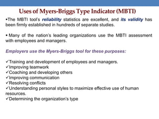 Uses of Myers-Briggs Type Indicator (MBTI)
The MBTI tool’s reliability statistics are excellent, and its validity has
been firmly established in hundreds of separate studies.
 Many of the nation’s leading organizations use the MBTI assessment
with employees and managers.
Employers use the Myers-Briggs tool for these purposes:
Training and development of employees and managers.
Improving teamwork
Coaching and developing others
Improving communication
Resolving conflicts
Understanding personal styles to maximize effective use of human
resources.
Determining the organization’s type
 
