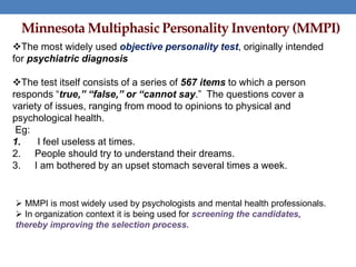 Minnesota Multiphasic Personality Inventory (MMPI)
The most widely used objective personality test, originally intended
for psychiatric diagnosis
The test itself consists of a series of 567 items to which a person
responds “true,” “false,” or “cannot say.” The questions cover a
variety of issues, ranging from mood to opinions to physical and
psychological health.
Eg:
1. I feel useless at times.
2. People should try to understand their dreams.
3. I am bothered by an upset stomach several times a week.
 MMPI is most widely used by psychologists and mental health professionals.
 In organization context it is being used for screening the candidates,
thereby improving the selection process.
 