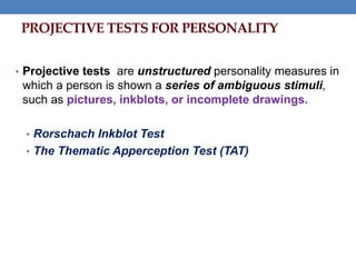 • Projective tests are unstructured personality measures in
which a person is shown a series of ambiguous stimuli,
such as pictures, inkblots, or incomplete drawings.
• Rorschach Inkblot Test
• The Thematic Apperception Test (TAT)
PROJECTIVE TESTS FOR PERSONALITY
 