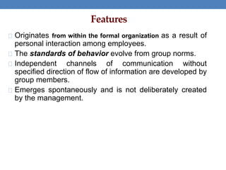 Features
Originates from within the formal organization as a result of
personal interaction among employees.
The standards of behavior evolve from group norms.
Independent channels of communication without
specified direction of flow of information are developed by
group members.
Emerges spontaneously and is not deliberately created
by the management.
 