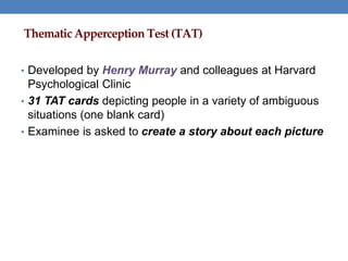 Thematic Apperception Test (TAT)
• Developed by Henry Murray and colleagues at Harvard
Psychological Clinic
• 31 TAT cards depicting people in a variety of ambiguous
situations (one blank card)
• Examinee is asked to create a story about each picture
 