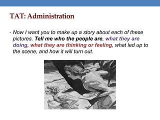 TAT: Administration
• Now I want you to make up a story about each of these
pictures. Tell me who the people are, what they are
doing, what they are thinking or feeling, what led up to
the scene, and how it will turn out.
 