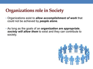 Organizations role in Society
• Organizations exist to allow accomplishment of work that
could not be achieved by people alone.
• As long as the goals of an organization are appropriate,
society will allow them to exist and they can contribute to
society.
 