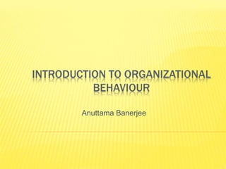 INTRODUCTION TO ORGANIZATIONAL
BEHAVIOUR
Anuttama Banerjee
 