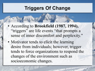 Triggers Of Change

●

●

According to Brookfield (1987, 1994),
“triggers” are life events “that prompts a
sense of inner ...
