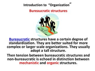 Introduction to “Organization”
Bureaucratic structures
Bureaucratic structures have a certain degree of
standardization. They are better suited for more
complex or larger scale organizations. They usually
adopt a tall structure.
Then tension between bureaucratic structures and
non-bureaucratic is echoed in distinction between
mechanistic and organic structures.
 