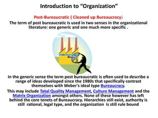 Introduction to “Organization”
Post-Bureaucratic ( Cleaned up Bureaucracy)
The term of post bureaucratic is used in two senses in the organizational
literature: one generic and one much more specific .
In the generic sense the term post bureaucratic is often used to describe a
range of ideas developed since the 1980s that specifically contrast
themselves with Weber's ideal type Bureaucracy.
This may include Total Quality Management, Culture Management and the
Matrix Organization amongst others. None of these however has left
behind the core tenets of Bureaucracy. Hierarchies still exist, authority is
still rational, legal type, and the organization is still rule bound
 