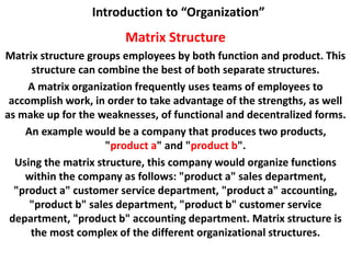 Introduction to “Organization”
Matrix Structure
Matrix structure groups employees by both function and product. This
structure can combine the best of both separate structures.
A matrix organization frequently uses teams of employees to
accomplish work, in order to take advantage of the strengths, as well
as make up for the weaknesses, of functional and decentralized forms.
An example would be a company that produces two products,
"product a" and "product b".
Using the matrix structure, this company would organize functions
within the company as follows: "product a" sales department,
"product a" customer service department, "product a" accounting,
"product b" sales department, "product b" customer service
department, "product b" accounting department. Matrix structure is
the most complex of the different organizational structures.
 
